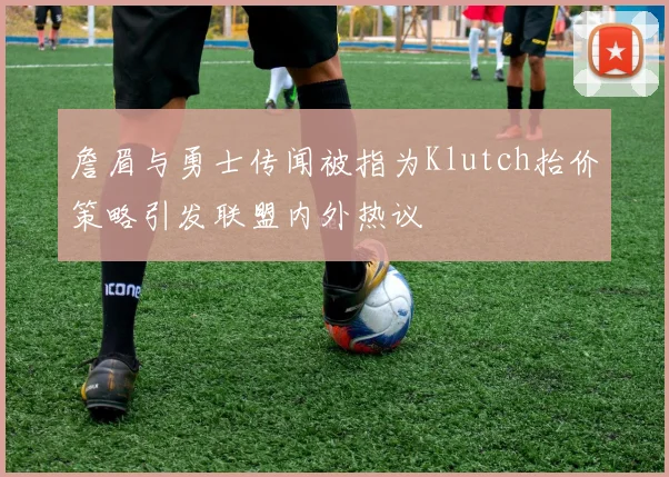 詹眉与勇士传闻被指为Klutch抬价策略引发联盟内外热议