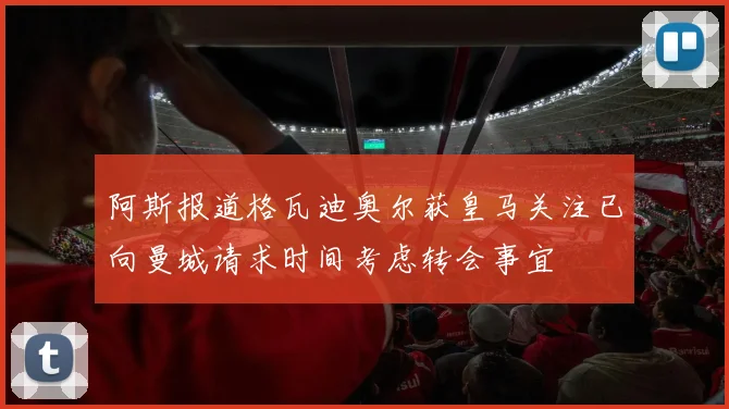 阿斯报道格瓦迪奥尔获皇马关注已向曼城请求时间考虑转会事宜