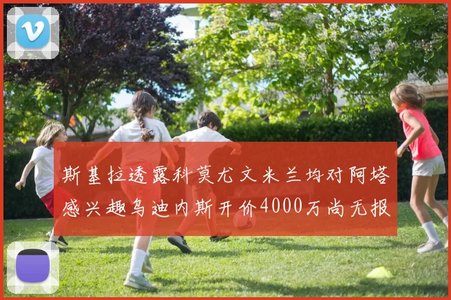 斯基拉透露科莫尤文米兰均对阿塔感兴趣乌迪内斯开价4000万尚无报价